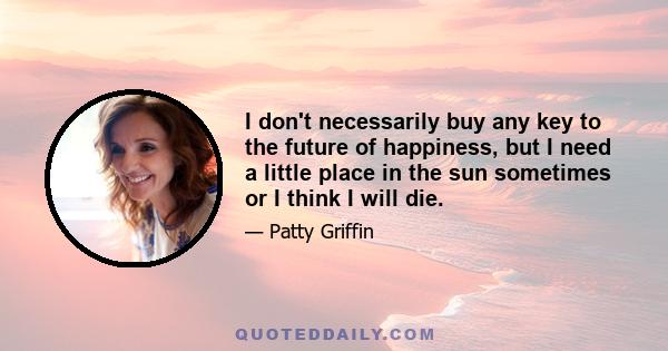 I don't necessarily buy any key to the future of happiness, but I need a little place in the sun sometimes or I think I will die.