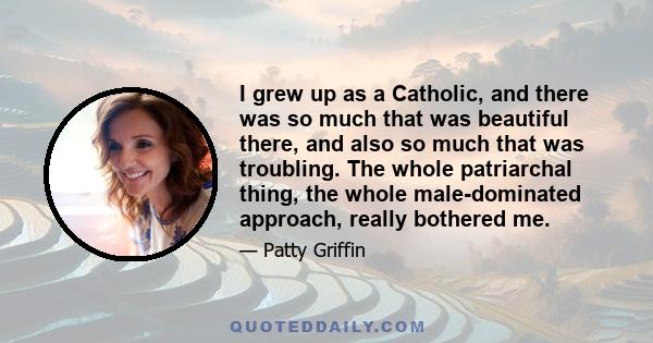 I grew up as a Catholic, and there was so much that was beautiful there, and also so much that was troubling. The whole patriarchal thing, the whole male-dominated approach, really bothered me.