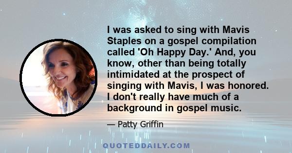 I was asked to sing with Mavis Staples on a gospel compilation called 'Oh Happy Day.' And, you know, other than being totally intimidated at the prospect of singing with Mavis, I was honored. I don't really have much of 