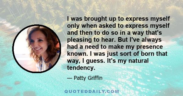 I was brought up to express myself only when asked to express myself and then to do so in a way that's pleasing to hear. But I've always had a need to make my presence known. I was just sort of born that way, I guess.