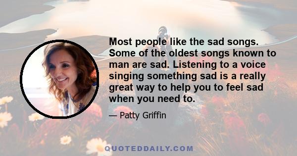 Most people like the sad songs. Some of the oldest songs known to man are sad. Listening to a voice singing something sad is a really great way to help you to feel sad when you need to.