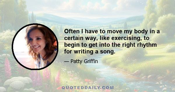 Often I have to move my body in a certain way, like exercising, to begin to get into the right rhythm for writing a song.