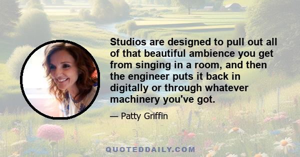 Studios are designed to pull out all of that beautiful ambience you get from singing in a room, and then the engineer puts it back in digitally or through whatever machinery you've got.