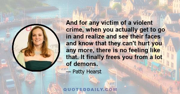 And for any victim of a violent crime, when you actually get to go in and realize and see their faces and know that they can't hurt you any more, there is no feeling like that. It finally frees you from a lot of demons.