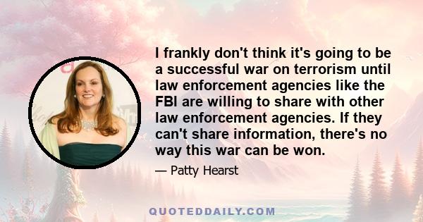 I frankly don't think it's going to be a successful war on terrorism until law enforcement agencies like the FBI are willing to share with other law enforcement agencies. If they can't share information, there's no way