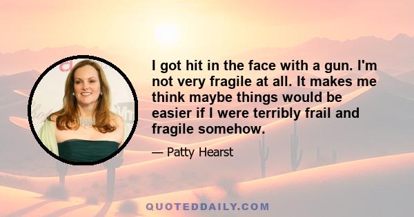 I got hit in the face with a gun. I'm not very fragile at all. It makes me think maybe things would be easier if I were terribly frail and fragile somehow.