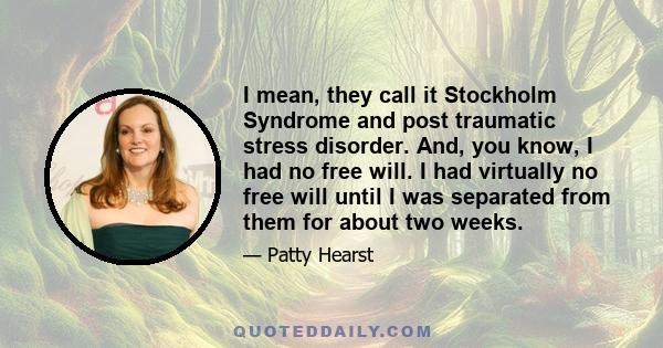 I mean, they call it Stockholm Syndrome and post traumatic stress disorder. And, you know, I had no free will. I had virtually no free will until I was separated from them for about two weeks.