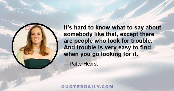 It's hard to know what to say about somebody like that, except there are people who look for trouble. And trouble is very easy to find when you go looking for it.