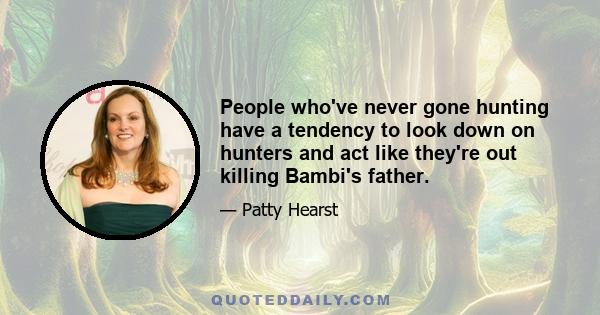 People who've never gone hunting have a tendency to look down on hunters and act like they're out killing Bambi's father.