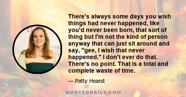 There's always some days you wish things had never happened, like you'd never been born, that sort of thing but I'm not the kind of person anyway that can just sit around and say, gee, I wish that never happened. I