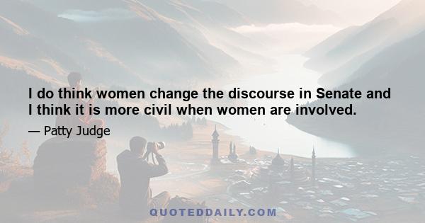 I do think women change the discourse in Senate and I think it is more civil when women are involved.