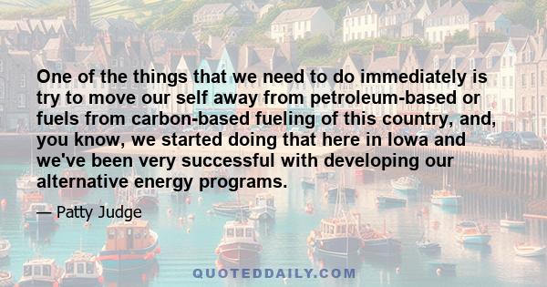 One of the things that we need to do immediately is try to move our self away from petroleum-based or fuels from carbon-based fueling of this country, and, you know, we started doing that here in Iowa and we've been