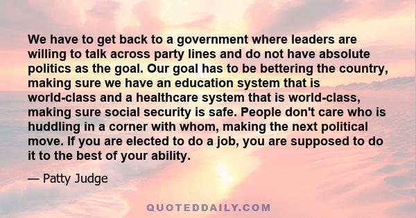 We have to get back to a government where leaders are willing to talk across party lines and do not have absolute politics as the goal. Our goal has to be bettering the country, making sure we have an education system