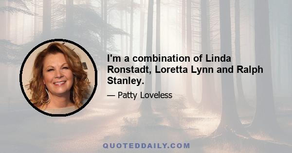 I'm a combination of Linda Ronstadt, Loretta Lynn and Ralph Stanley.