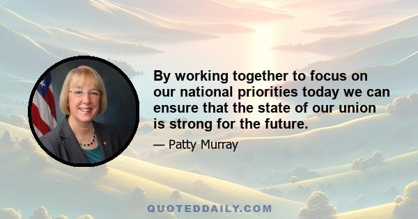 By working together to focus on our national priorities today we can ensure that the state of our union is strong for the future.