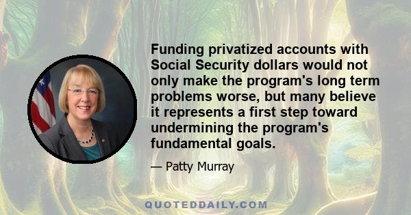 Funding privatized accounts with Social Security dollars would not only make the program's long term problems worse, but many believe it represents a first step toward undermining the program's fundamental goals.