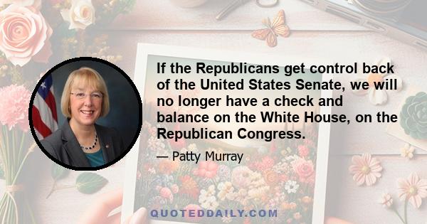 If the Republicans get control back of the United States Senate, we will no longer have a check and balance on the White House, on the Republican Congress.