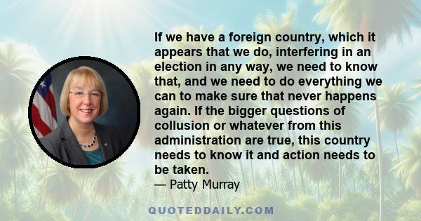 If we have a foreign country, which it appears that we do, interfering in an election in any way, we need to know that, and we need to do everything we can to make sure that never happens again. If the bigger questions