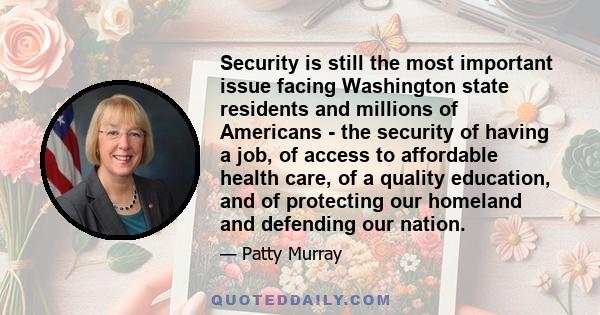 Security is still the most important issue facing Washington state residents and millions of Americans - the security of having a job, of access to affordable health care, of a quality education, and of protecting our