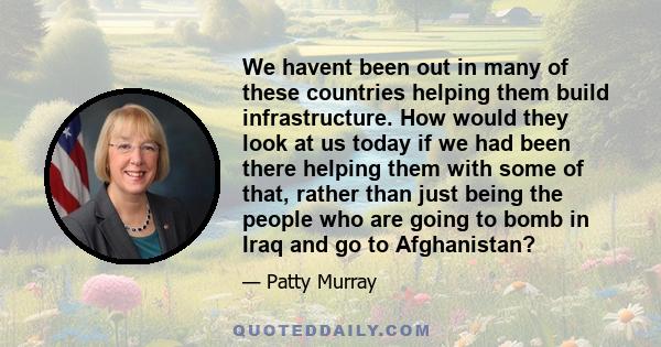 We havent been out in many of these countries helping them build infrastructure. How would they look at us today if we had been there helping them with some of that, rather than just being the people who are going to