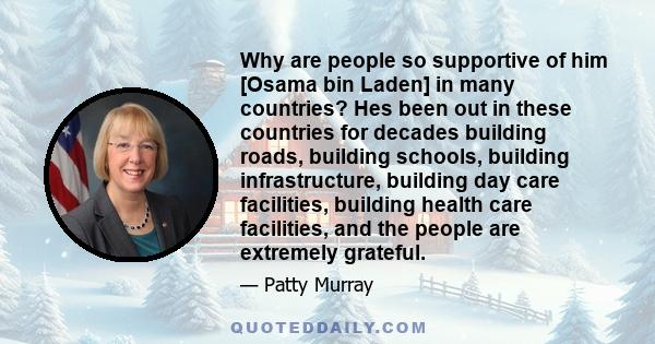 Why are people so supportive of him [Osama bin Laden] in many countries? Hes been out in these countries for decades building roads, building schools, building infrastructure, building day care facilities, building