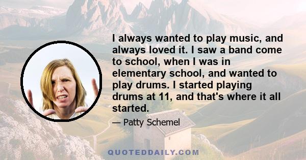 I always wanted to play music, and always loved it. I saw a band come to school, when I was in elementary school, and wanted to play drums. I started playing drums at 11, and that's where it all started.