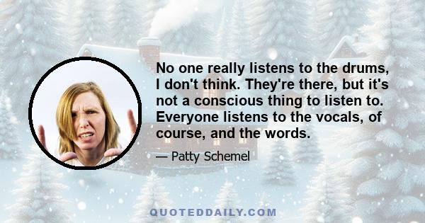 No one really listens to the drums, I don't think. They're there, but it's not a conscious thing to listen to. Everyone listens to the vocals, of course, and the words.