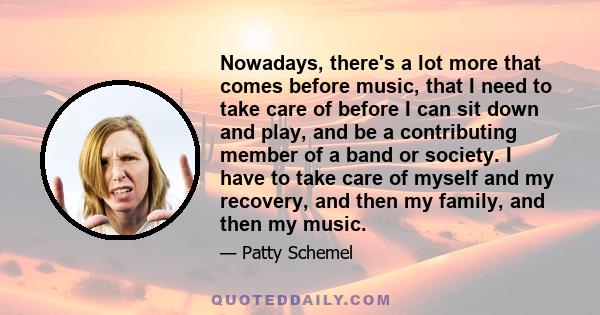 Nowadays, there's a lot more that comes before music, that I need to take care of before I can sit down and play, and be a contributing member of a band or society. I have to take care of myself and my recovery, and