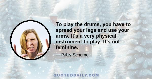 To play the drums, you have to spread your legs and use your arms. It's a very physical instrument to play. It's not feminine.