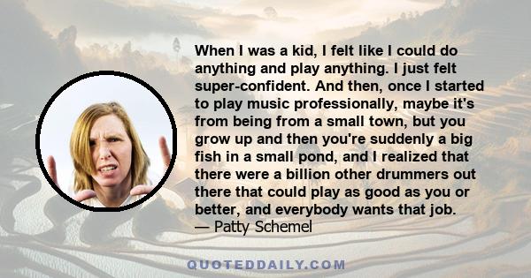 When I was a kid, I felt like I could do anything and play anything. I just felt super-confident. And then, once I started to play music professionally, maybe it's from being from a small town, but you grow up and then