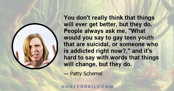 You don't really think that things will ever get better, but they do. People always ask me, What would you say to gay teen youth that are suicidal, or someone who is addicted right now?, and it's hard to say with words