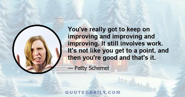 You've really got to keep on improving and improving and improving. It still involves work. It's not like you get to a point, and then you're good and that's it.