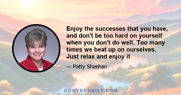 Enjoy the successes that you have, and don't be too hard on yourself when you don't do well. Too many times we beat up on ourselves. Just relax and enjoy it