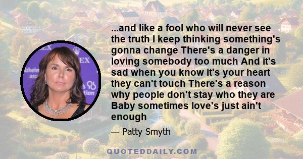 ...and like a fool who will never see the truth I keep thinking something's gonna change There's a danger in loving somebody too much And it's sad when you know it's your heart they can't touch There's a reason why