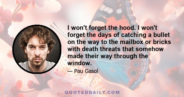 I won't forget the hood. I won't forget the days of catching a bullet on the way to the mailbox or bricks with death threats that somehow made their way through the window.