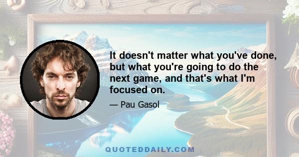 It doesn't matter what you've done, but what you're going to do the next game, and that's what I'm focused on.