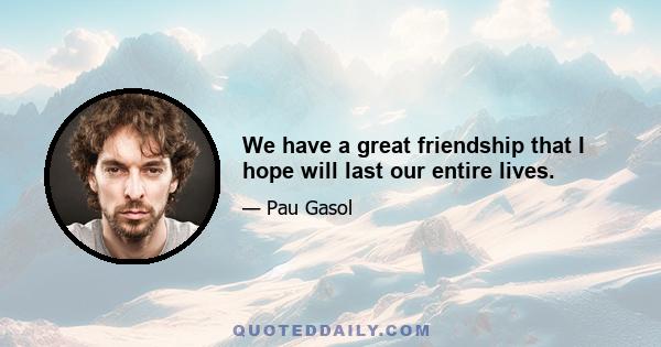 We have a great friendship that I hope will last our entire lives.