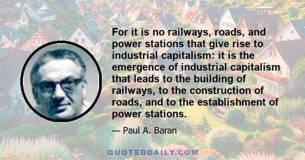 For it is no railways, roads, and power stations that give rise to industrial capitalism: it is the emergence of industrial capitalism that leads to the building of railways, to the construction of roads, and to the