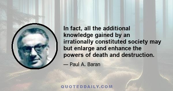 In fact, all the additional knowledge gained by an irrationally constituted society may but enlarge and enhance the powers of death and destruction.