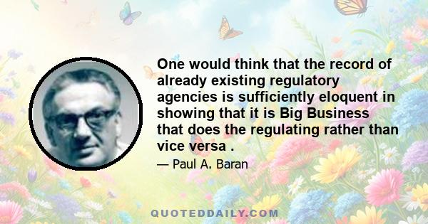 One would think that the record of already existing regulatory agencies is sufficiently eloquent in showing that it is Big Business that does the regulating rather than vice versa .