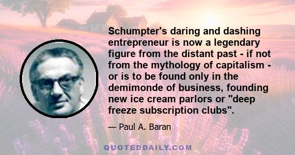 Schumpter's daring and dashing entrepreneur is now a legendary figure from the distant past - if not from the mythology of capitalism - or is to be found only in the demimonde of business, founding new ice cream parlors 