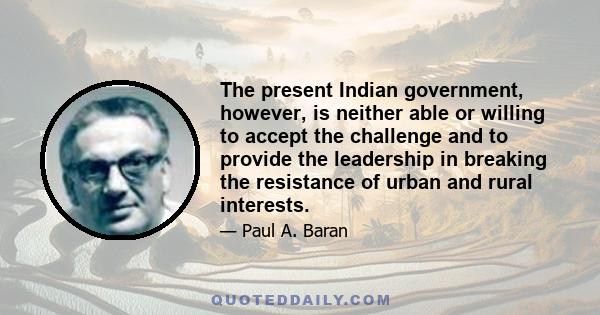 The present Indian government, however, is neither able or willing to accept the challenge and to provide the leadership in breaking the resistance of urban and rural interests.