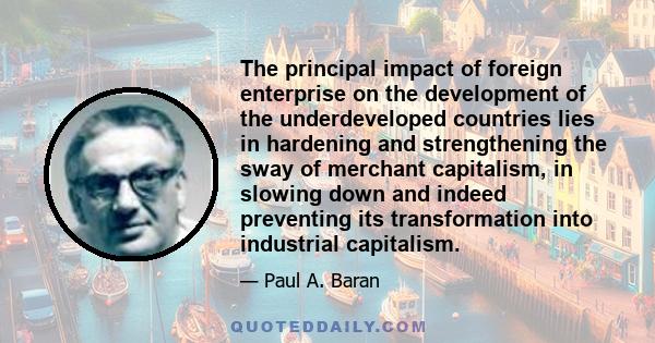 The principal impact of foreign enterprise on the development of the underdeveloped countries lies in hardening and strengthening the sway of merchant capitalism, in slowing down and indeed preventing its transformation 