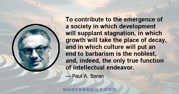 To contribute to the emergence of a society in which development will supplant stagnation, in which growth will take the place of decay, and in which culture will put an end to barbarism is the noblest, and, indeed, the 