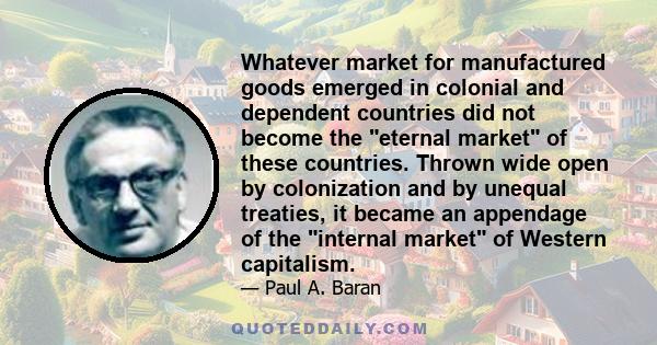 Whatever market for manufactured goods emerged in colonial and dependent countries did not become the eternal market of these countries. Thrown wide open by colonization and by unequal treaties, it became an appendage