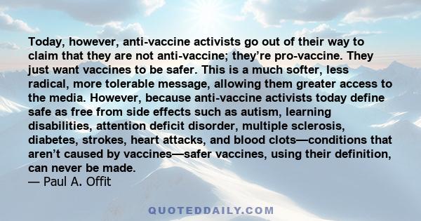 Today, however, anti-vaccine activists go out of their way to claim that they are not anti-vaccine; they’re pro-vaccine. They just want vaccines to be safer. This is a much softer, less radical, more tolerable message,