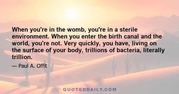 When you're in the womb, you're in a sterile environment. When you enter the birth canal and the world, you're not. Very quickly, you have, living on the surface of your body, trillions of bacteria, literally trillion.