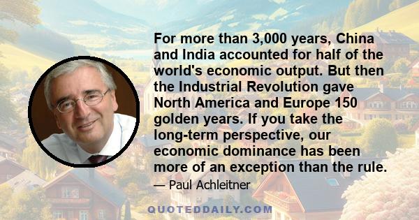 For more than 3,000 years, China and India accounted for half of the world's economic output. But then the Industrial Revolution gave North America and Europe 150 golden years. If you take the long-term perspective, our 