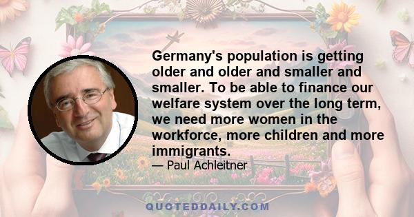 Germany's population is getting older and older and smaller and smaller. To be able to finance our welfare system over the long term, we need more women in the workforce, more children and more immigrants.