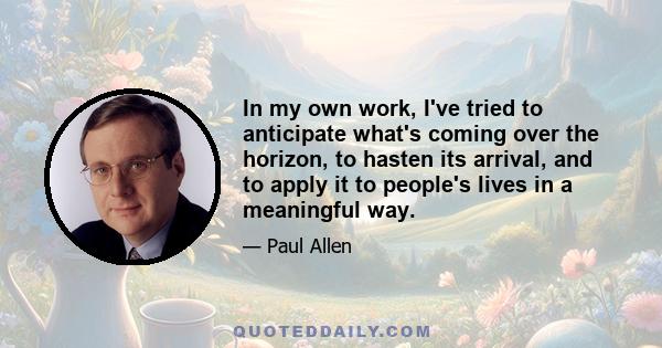 In my own work, I've tried to anticipate what's coming over the horizon, to hasten its arrival, and to apply it to people's lives in a meaningful way.